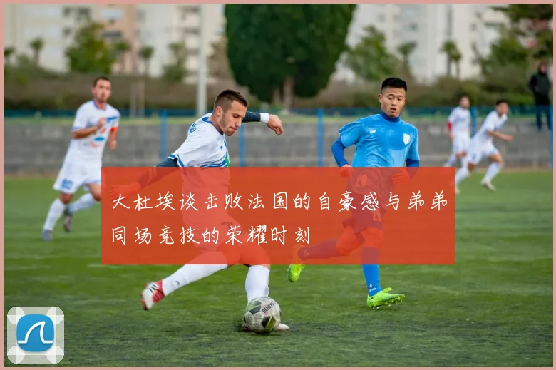 大杜埃谈击败法国的自豪感与弟弟同场竞技的荣耀时刻