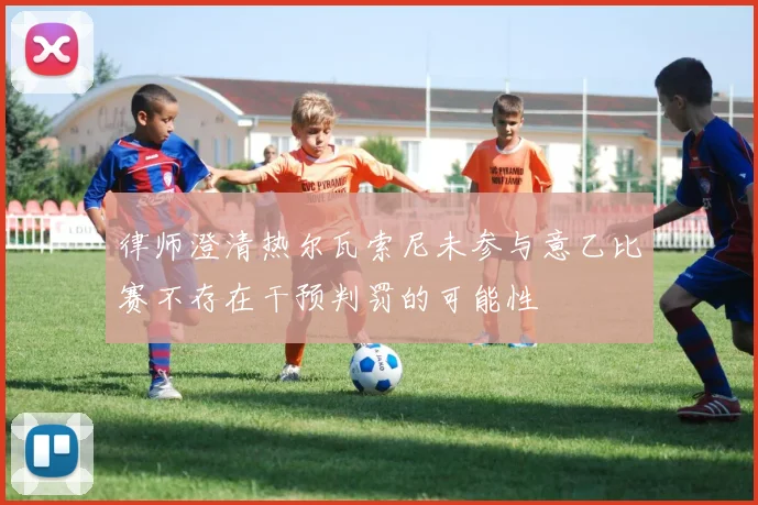律师澄清热尔瓦索尼未参与意乙比赛不存在干预判罚的可能性