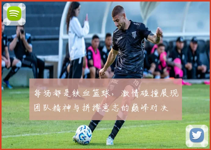 每场都是铁血篮球，激情碰撞展现团队精神与拼搏意志的巅峰对决