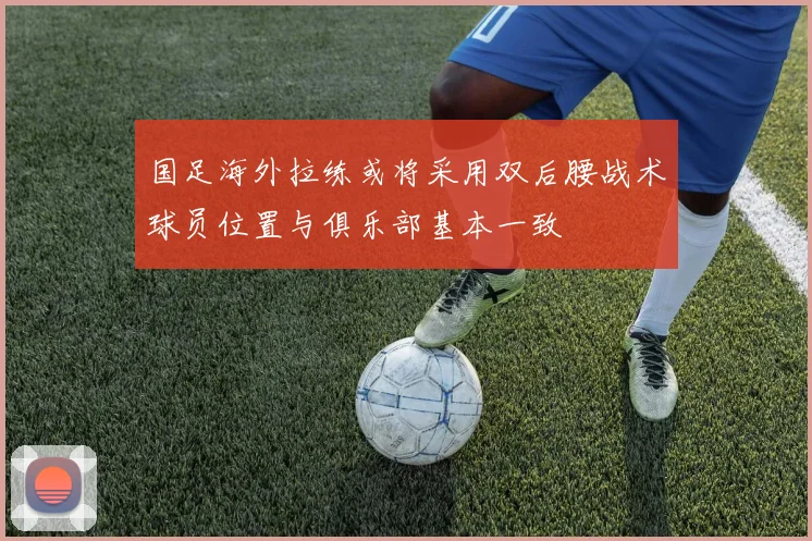 国足海外拉练或将采用双后腰战术球员位置与俱乐部基本一致